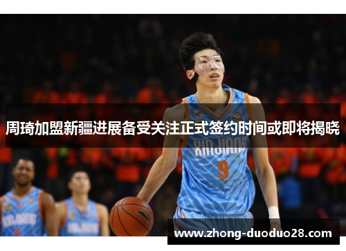 周琦加盟新疆进展备受关注正式签约时间或即将揭晓