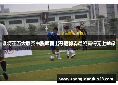 谁将在五大联赛中脱颖而出夺冠称霸最终赢得无上荣耀